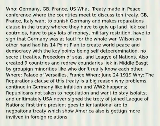 Who: Germany, GB, France, US What: Treaty made in Peace conference where the countries meet to discuss teh treaty. GB, France, Italy want to punish Germany and makes reparations clause in the treaty wheree they have to geiv up land liek coal coutrnies, have to pay lots of money, military restrition, have to sign that Germany was at fautl for the whole war. Wilson on other hand had his 14 Point Plan to create world peace and democracy with the key points being self deteeremination, no secre t treaties. Freeedom of seas, and Leagye of Nations. Also created 9 countries and redrew coundaries liek in Middle Easgt by groupign minorities like who don't really know each other. Where: Palace of Versailles, France When: June 24 1919 Why: The Reparations clause of this treaty is a big reason why problems continue in Germany like infaltion and WW2 happens; Republicans not taken to negotiation and want to stay isolaitst and unltimately USA never signed the trety of joined Laegue of Nations; first time presient goes to ientantional are to negoaitona treaty which show America also is gettign more invilved in foreign relations