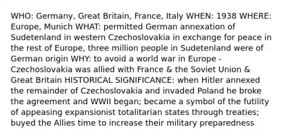 WHO: Germany, Great Britain, France, Italy WHEN: 1938 WHERE: Europe, Munich WHAT: permitted German annexation of Sudetenland in western Czechoslovakia in exchange for peace in the rest of Europe, three million people in Sudetenland were of German origin WHY: to avoid a world war in Europe - Czechoslovakia was allied with France & the Soviet Union & Great Britain HISTORICAL SIGNIFICANCE: when Hitler annexed the remainder of Czechoslovakia and invaded Poland he broke the agreement and WWII began; became a symbol of the futility of appeasing expansionist totalitarian states through treaties; buyed the Allies time to increase their military preparedness