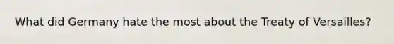 What did Germany hate the most about the Treaty of Versailles?