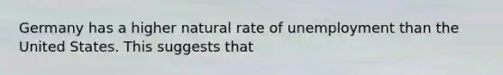 Germany has a higher natural rate of unemployment than the United States. This suggests that