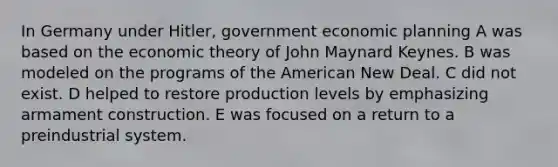 In Germany under Hitler, government economic planning A was based on the economic theory of John Maynard Keynes. B was modeled on the programs of the American New Deal. C did not exist. D helped to restore production levels by emphasizing armament construction. E was focused on a return to a preindustrial system.