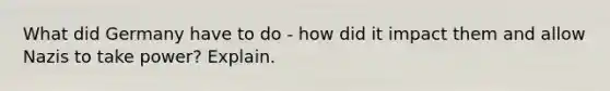 What did Germany have to do - how did it impact them and allow Nazis to take power? Explain.
