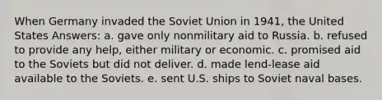 When Germany invaded the Soviet Union in 1941, the United States Answers: a. gave only nonmilitary aid to Russia. b. refused to provide any help, either military or economic. c. promised aid to the Soviets but did not deliver. d. made lend-lease aid available to the Soviets. e. sent U.S. ships to Soviet naval bases.