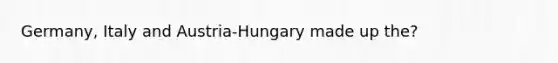 Germany, Italy and Austria-Hungary made up the?