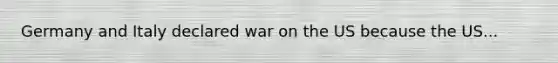 Germany and Italy declared war on the US because the US...