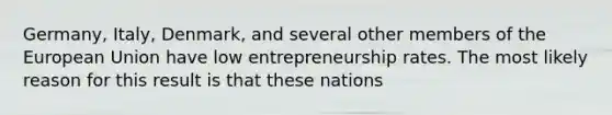 Germany, Italy, Denmark, and several other members of the European Union have low entrepreneurship rates. The most likely reason for this result is that these nations