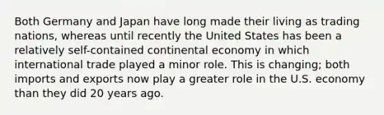 Both Germany and Japan have long made their living as trading nations, whereas until recently the United States has been a relatively self-contained continental economy in which international trade played a minor role. This is changing; both imports and exports now play a greater role in the U.S. economy than they did 20 years ago.