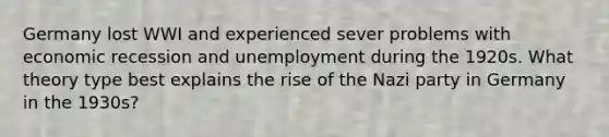 Germany lost WWI and experienced sever problems with economic recession and unemployment during the 1920s. What theory type best explains the rise of the Nazi party in Germany in the 1930s?