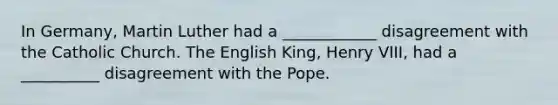 In Germany, Martin Luther had a ____________ disagreement with the Catholic Church. The English King, Henry VIII, had a __________ disagreement with the Pope.