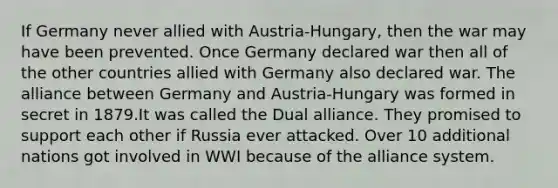 If Germany never allied with Austria-Hungary, then the war may have been prevented. Once Germany declared war then all of the other countries allied with Germany also declared war. The alliance between Germany and Austria-Hungary was formed in secret in 1879.It was called the Dual alliance. They promised to support each other if Russia ever attacked. Over 10 additional nations got involved in WWI because of the alliance system.