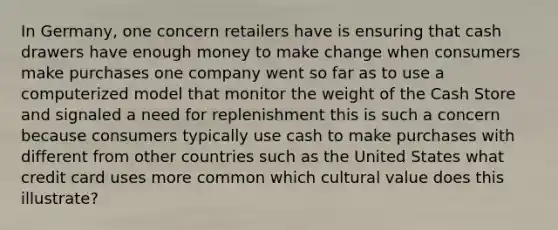 In Germany, one concern retailers have is ensuring that cash drawers have enough money to make change when consumers make purchases one company went so far as to use a computerized model that monitor the weight of the Cash Store and signaled a need for replenishment this is such a concern because consumers typically use cash to make purchases with different from other countries such as the United States what credit card uses more common which cultural value does this illustrate?