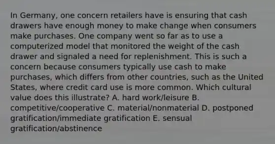 In Germany, one concern retailers have is ensuring that cash drawers have enough money to make change when consumers make purchases. One company went so far as to use a computerized model that monitored the weight of the cash drawer and signaled a need for replenishment. This is such a concern because consumers typically use cash to make purchases, which differs from other countries, such as the United States, where credit card use is more common. Which cultural value does this illustrate? A. hard work/leisure B. competitive/cooperative C. material/nonmaterial D. postponed gratification/immediate gratification E. sensual gratification/abstinence