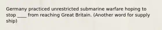 Germany practiced unrestricted submarine warfare hoping to stop ____ from reaching Great Britain. (Another word for supply ship)