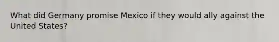 What did Germany promise Mexico if they would ally against the United States?