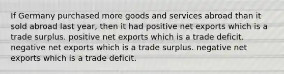 If Germany purchased more goods and services abroad than it sold abroad last year, then it had positive net exports which is a trade surplus. positive net exports which is a trade deficit. negative net exports which is a trade surplus. negative net exports which is a trade deficit.