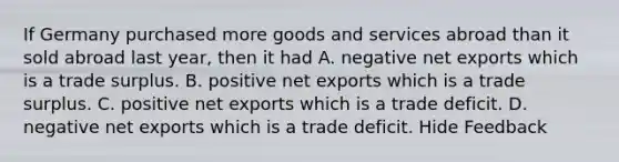 If Germany purchased more goods and services abroad than it sold abroad last year, then it had A. negative net exports which is a trade surplus. B. positive net exports which is a trade surplus. C. positive net exports which is a trade deficit. D. negative net exports which is a trade deficit. Hide Feedback