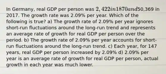 In Germany, real GDP per person was 2,422 in 1870 and50,369 in 2017. The growth rate was 2.09% per year. Which of the following is true? a) The growth rate of 2.09% per year ignores short-run fluctuations around the long-run trend and represents an average rate of growth for real GDP per person over the period. b) The growth rate of 2.09% per year accounts for short-run fluctuations around the long-run trend. c) Each year, for 147 years, real GDP per person increased by 2.09% d) 2.09% per year is an average rate of growth for real GDP per person, actual growth in each year was much lower.