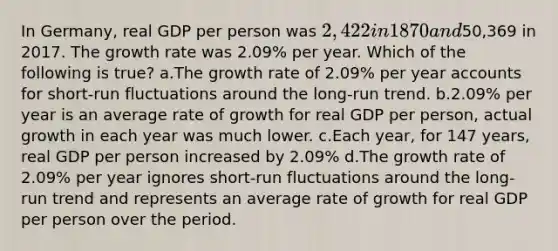 In Germany, real GDP per person was 2,422 in 1870 and50,369 in 2017. The growth rate was 2.09% per year. Which of the following is true? a.The growth rate of 2.09% per year accounts for short-run fluctuations around the long-run trend. b.2.09% per year is an average rate of growth for real GDP per person, actual growth in each year was much lower. c.Each year, for 147 years, real GDP per person increased by 2.09% d.The growth rate of 2.09% per year ignores short-run fluctuations around the long-run trend and represents an average rate of growth for real GDP per person over the period.