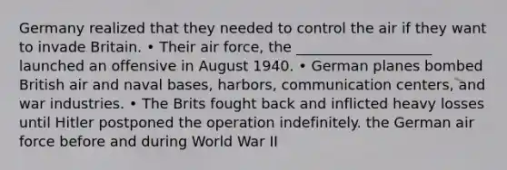 Germany realized that they needed to control the air if they want to invade Britain. • Their air force, the ___________________ launched an offensive in August 1940. • German planes bombed British air and naval bases, harbors, communication centers, and war industries. • The Brits fought back and inflicted heavy losses until Hitler postponed the operation indefinitely. the German air force before and during World War II