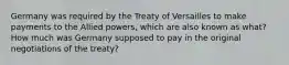 Germany was required by the Treaty of Versailles to make payments to the Allied powers, which are also known as what? How much was Germany supposed to pay in the original negotiations of the treaty?