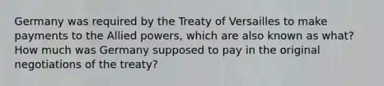 Germany was required by the Treaty of Versailles to make payments to the Allied powers, which are also known as what? How much was Germany supposed to pay in the original negotiations of the treaty?