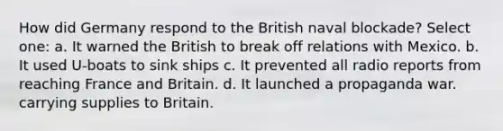 How did Germany respond to the British naval blockade? Select one: a. It warned the British to break off relations with Mexico. b. It used U-boats to sink ships c. It prevented all radio reports from reaching France and Britain. d. It launched a propaganda war. carrying supplies to Britain.