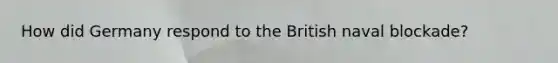 How did Germany respond to the British naval blockade?