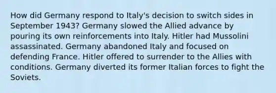 How did Germany respond to Italy's decision to switch sides in September 1943? Germany slowed the Allied advance by pouring its own reinforcements into Italy. Hitler had Mussolini assassinated. Germany abandoned Italy and focused on defending France. Hitler offered to surrender to the Allies with conditions. Germany diverted its former Italian forces to fight the Soviets.