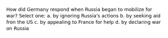 How did Germany respond when Russia began to mobilize for war? Select one: a. by ignoring Russia's actions b. by seeking aid fron the US c. by appealing to France for help d. by declaring war on Russia