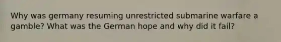 Why was germany resuming unrestricted submarine warfare a gamble? What was the German hope and why did it fail?
