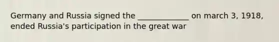 Germany and Russia signed the _____________ on march 3, 1918, ended Russia's participation in the great war