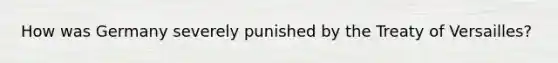 How was Germany severely punished by the Treaty of Versailles?