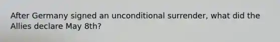 After Germany signed an unconditional surrender, what did the Allies declare May 8th?
