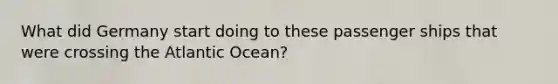 What did Germany start doing to these passenger ships that were crossing the Atlantic Ocean?