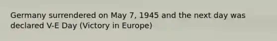 Germany surrendered on May 7, 1945 and the next day was declared V-E Day (Victory in Europe)