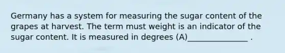 Germany has a system for measuring the sugar content of the grapes at harvest. The term must weight is an indicator of the sugar content. It is measured in degrees (A)_______________ .