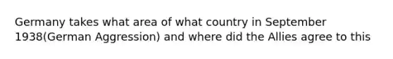 Germany takes what area of what country in September 1938(German Aggression) and where did the Allies agree to this