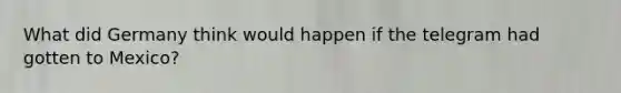 What did Germany think would happen if the telegram had gotten to Mexico?