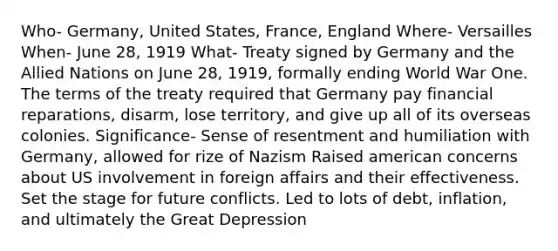 Who- Germany, United States, France, England Where- Versailles When- June 28, 1919 What- Treaty signed by Germany and the Allied Nations on June 28, 1919, formally ending World War One. The terms of the treaty required that Germany pay financial reparations, disarm, lose territory, and give up all of its overseas colonies. Significance- Sense of resentment and humiliation with Germany, allowed for rize of Nazism Raised american concerns about US involvement in foreign affairs and their effectiveness. Set the stage for future conflicts. Led to lots of debt, inflation, and ultimately the Great Depression