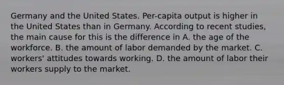 Germany and the United States. ​Per-capita output is higher in the United States than in Germany. According to recent​ studies, the main cause for this is the difference in A. the age of the workforce. B. the amount of labor demanded by the market. C. ​workers' attitudes towards working. D. the amount of labor their workers supply to the market.