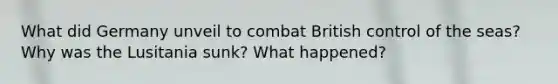 What did Germany unveil to combat British control of the seas? Why was the Lusitania sunk? What happened?