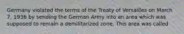 Germany violated the terms of the Treaty of Versailles on March 7, 1936 by sending the German Army into an area which was supposed to remain a demilitarized zone. This area was called