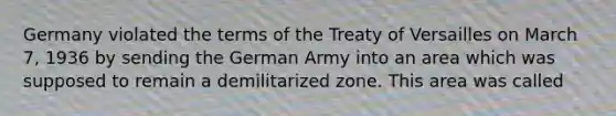 Germany violated the terms of the Treaty of Versailles on March 7, 1936 by sending the German Army into an area which was supposed to remain a demilitarized zone. This area was called