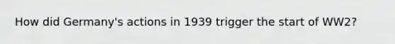 How did Germany's actions in 1939 trigger the start of WW2?