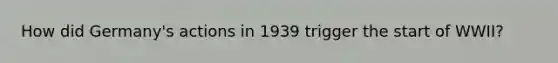 How did Germany's actions in 1939 trigger the start of WWII?