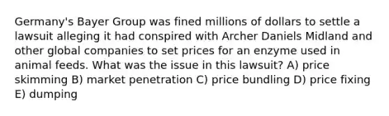 Germany's Bayer Group was fined millions of dollars to settle a lawsuit alleging it had conspired with Archer Daniels Midland and other global companies to set prices for an enzyme used in animal feeds. What was the issue in this lawsuit? A) price skimming B) market penetration C) price bundling D) price fixing E) dumping