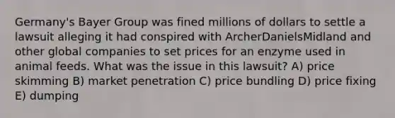 Germany's Bayer Group was fined millions of dollars to settle a lawsuit alleging it had conspired with ArcherDanielsMidland and other global companies to set prices for an enzyme used in animal feeds. What was the issue in this lawsuit? A) price skimming B) market penetration C) price bundling D) price fixing E) dumping