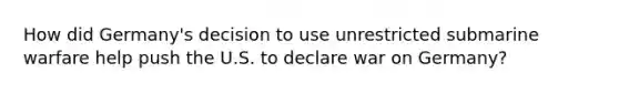 How did Germany's decision to use unrestricted submarine warfare help push the U.S. to declare war on Germany?