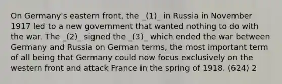 On Germany's eastern front, the _(1)_ in Russia in November 1917 led to a new government that wanted nothing to do with the war. The _(2)_ signed the _(3)_ which ended the war between Germany and Russia on German terms, the most important term of all being that Germany could now focus exclusively on the western front and attack France in the spring of 1918. (624) 2