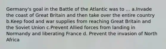 Germany's goal in the Battle of the Atlantic was to ... a.Invade the coast of Great Britain and then take over the entire country b.Keep food and war supplies from reaching Great Britain and the Soviet Union c.Prevent Allied forces from landing in Normandy and liberating France d. Prevent the invasion of North Africa